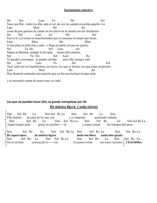 Inconsciente colectivo
Do Sol Lam Fa Do Sol
Nace una flor, todos los días sale el sol, de vez en cuando escuchás aquella voz
Lam Mim Do Re
como de pan gustosa de cantar en los aleros de la mente con las chicharras.
Do Sol Lam Fa Do Sol
Pero a la vez existe un transformador que te consume lo mejor que tenés,
Lam Mim Do Mim
te tira atrás, te pide más y más, y llega un punto en que no querés.
Sol Fa Do Sol Lam Re
Mama la libertad, siempre la llevarás dentro del corazón.
Sol Fa Do Sol Lam Re
Te pueden corromper, te puedes olvidar pero ella siempre está.
Do Sol Lam Fa Do Sol
Ayer soñé con los hambrientos, los locos, los que se fueron, los que están en prisión.
Lam Mim Do Re
Hoy desperté cantando esta canción que ya fue escrita hace tiempo atrás
y es necesario cantar de nuevo una vez más.
Los que no puedan tocar Sim, se puede reemplazar por Re
De música ligera ( soda stéreo)
Sim Sol Re La Sim Sol Re La Sim Sol Re La Sim
Ella durmió al calor de las ma--sas y yo desperté queriendo soñarla
Sim Sol Re La Sim Sol Re La Sim Sol Re La Sim Sol Re La
Algún tiempo atrás pensé en escribir-----le y nunca sorteé las trampas del amor .
Sim Sol Re La Sim Sol Re La Sim Sol Re La Sim Sol Re La
De aquel amor, de música ligera nada nos libra nada más queda .
Sim Sol Re La Sim Sol Re La Sim Sol Re La Sim Sol Re La
No le enviaré cenizas de ro------sas ni pienso evitar sus roces secretos . 2 Estribillos
 