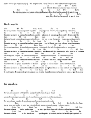 de tus lindos ojos negros ay ay ay dos resplandores y en el fondo de alma vidita mía locas pasiones
La Do# Do# Fa#m
y en el fondo de alma vidita mía locas pasiones
Sim Mi La La Do# Do# Fa#m
Ya me voy, ya me voy ya me estoy yendo , sabe dios si volveré a cumplir lo que te jure
La Do# Do# Fa#m
sabe dios si volveré a cumplir lo que te jure
Rin del angelito
Lam Mi Mi Lam Lam Mi Mi Lam
Ya se va para los cielos ese querido angelito a rogar por sus abuelos por sus padres y hermanitos.
Do Do Fa Sol Lam Do Do Fa Sol Lam
Cuando se muere la carne el alma busca su sitio adentro de una amapola o dentro de un pajarito.
Lam Mi Mi Lam Lam Mi Mi Lam
La tierra lo está esperando con su corazón abierto por eso es que el angelito parece que está despierto.
Do Do Fa Sol Lam Do Do Fa Sol Lam
Cuando se muere la carne el alma busca su centro en el brillo de una rosa o de un pececito nuevo .
Lam Mi Mi Lam Lam Mi Mi Lam
En su cunita de tierra lo arrullará una campana mientras la lluvia le limpia su carita en la mañana .
Do Do Fa Sol Lam Do Do Fa Sol Lam
Cuando se muere la carne el alma busca su diana en el misterio del mundo que le ha abierto su ventana.
Lam Mi Mi Lam Lam Mi Mi Lam
Las mariposas alegres de ver el bello angelito alrededor de su cuna le caminan despacito.
Do Do Fa Sol Lam Do Do Fa Sol Lam
Cuando se muere la carne el alma va derechito a saludar a la luna y de paso al lucerito.
Lam Mi Mi Lam Lam Mi Mi Lam
Adónde se fue su gracia a dónde fue su dulzura porque se cae su cuerpo como la fruta madura.
Do Do Fa Sol Lam Do Do F Sol Lam
Cuando se muere la carne el alma busca en la altura la explicación de su vida cortada con tal premura,
Do Do Fa Sol Lam Do Do Fa Sol Lam
la explicación de su muerte prisionera en una tumba, Cuando se muere la carne el alma se queda oscura
Por una cabeza
Do Do Do Sol
Por una cabeza de un noble potrillo que justo en la raya afloja al llegar
Sol Sol Sol Do
y que al regresar parece decir, no olvides hermano, vos sabes, no hay que jugar...
Do Do Do7 Fa
Por una cabeza, metejón de un día, de aquella coqueta y risueña mujer
Fam Do Re Sol Do-Sol-Do-Sol-Dom
que al jurar sonriendo, el amor que esta mintiendo quema en una hoguera, todo mi querer.
Solm Fam Dom Fam Dom Re Sol Dom
Por una cabeza, todas las locuras, su boca que besa, borra la tristeza, calma la amargura.
Solm Fam Dom Fam Dom Re Sol Do
Por una cabeza, si ella me olvida que importa perderme, mil veces la vida para que vivir...
 