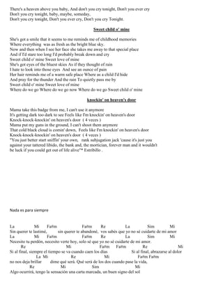 There's a heaven above you baby, And don't you cry tonight, Don't you ever cry
Don't you cry tonight, baby, maybe, someday,
Don't you cry tonight, Don't you ever cry, Don't you cry Tonight.
Sweet child o' mine
She's got a smile that it seems to me reminds me of childhood memories
Where everything was as fresh as the bright blue sky.
Now and then when I see her face she takes me away to that special place
And if I'd stare too long I'd probably break down and cry
Sweet child o' mine Sweet love of mine
She's got eyes of the bluest skies As if they thought of rain
I hate to look into those eyes And see an ounce of pain
Her hair reminds me of a warm safe place Where as a child I'd hide
And pray for the thunder And the rain To quietly pass me by
Sweet child o' mine Sweet love of mine
Where do we go Where do we go now Where do we go Sweet child o' mine
knockin' on heaven's door
Mama take this badge from me, I can't use it anymore
It's getting dark too dark to see Feels like I'm knockin' on heaven's door
Knock-knock-knockin' on heaven's door ( 4 veces )
Mama put my guns in the ground, I can't shoot them anymore
That cold black cloud is comin' down, Feels like I'm knockin' on heaven's door
Knock-knock-knockin' on heaven's door ( 4 veces )
"You just better start sniffin' your own, rank subjugation jack 'cause it's just you
against your tattered libido, the bank and, the mortician, forever man and it wouldn't
be luck if you could get out of life alive"* Estribillo .
Nada es para siempre
La Mi Fa#m Fa#m Re La Sim Mi
Sin querer te lastimé, sin querer te abandoné, vos sabés que yo no sé cuidarte de mi amor
La Mi Fa#m Fa#m Re La Sim Mi
Necesito tu perdón, necesito verte hoy, solo sé que yo no sé cuidarte de mi amor.
Re Mi Fa#m Fa#m Re Mi
Si al final, siempre el tiempo se va cuando caen los días Si al final, abrazarse al dolor
La Mi Re Mi Fa#m Fa#m
no nos deja brillar dime qué será. Qué será de los dos cuando pase la vida,
Re Mi Sim Mi
Algo ocurrirá, tengo la sensación una carta marcada, un buen signo del sol
 