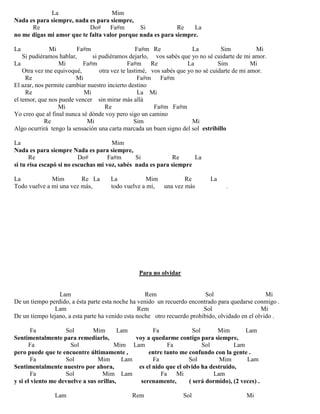 La Mim
Nada es para siempre, nada es para siempre,
Re Do# Fa#m Si Re La
no me digas mi amor que te falta valor porque nada es para siempre.
La Mi Fa#m Fa#m Re La Sim Mi
Si pudiéramos hablar, si pudiéramos dejarlo, vos sabés que yo no sé cuidarte de mi amor.
La Mi Fa#m Fa#m Re La Sim Mi
Otra vez me equivoqué, otra vez te lastimé, vos sabés que yo no sé cuidarte de mi amor.
Re Mi Fa#m Fa#m
El azar, nos permite cambiar nuestro incierto destino
Re Mi La Mi
el temor, que nos puede vencer sin mirar más allá
Mi Re Fa#m Fa#m
Yo creo que al final nunca sé dónde voy pero sigo un camino
Re Mi Sim Mi
Algo ocurrirá tengo la sensación una carta marcada un buen signo del sol estribillo
La Mim
Nada es para siempre Nada es para siempre,
Re Do# Fa#m Si Re La
si tu risa escapó si no escuchas mi voz, sabés nada es para siempre
La Mim Re La La Mim Re La
Todo vuelve a mí una vez más, todo vuelve a mí, una vez más .
Para no olvidar
Lam Rem Sol Mi
De un tiempo perdido, a ésta parte esta noche ha venido un recuerdo encontrado para quedarse conmigo .
Lam Rem Sol Mi
De un tiempo lejano, a esta parte ha venido esta noche otro recuerdo prohibido, olvidado en el olvido .
Fa Sol Mim Lam Fa Sol Mim Lam
Sentimentalmente para remediarlo, voy a quedarme contigo para siempre,
Fa Sol Mim Lam Fa Sol Lam
pero puede que te encuentre últimamente , entre tanto me confundo con la gente .
Fa Sol Mim Lam Fa Sol Mim Lam
Sentimentalmente nuestro por ahora, es el nido que el olvido ha destruido,
Fa Sol Mim Lam Fa Mi Lam
y si el viento me devuelve a sus orillas, serenamente, ( será dormido), (2 veces) .
Lam Rem Sol Mi
 