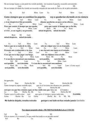 De un tiempo lejano a esta parte ha venido perdido, sin tocarme la puerta, recuerdo entrometido .
Lam Rem Sol Mi
De un tiempo olvidado ha venido un recuerdo mojado de una tarde de lluvia, de tu pelo enredado .
Fa Sol Mim Lam Fa Sol Mim Lam
Como siempre que se cambian los papeles, voy a quedarme dormido en tu cintura
Fa Sol Mim Lam Fa Sol Mim Lam
y si me despierta el día presumido, déjame quedarme un poco en las alturas .
Fa Sol Mim Lam Fa Sol Mim Lam
Para que contar el tiempo que nos queda, para que contar el tiempo que se ha ido,
Fa Sol Mim Lam Rem Mi Fa Rem
si vivir , es un regalo y un presente, mitad despierto, mitad dormido
Rem Mi Lam
mitad despierto, mitad dormido .
Fa Sol Mim Lam Fa Sol Mim Lam
Solo se que no se nada de tu vida, solo me colgué una vez en el pasado.
Fa Sol Mim Lam Fa Sol Mim Lam
Presente mis credenciales a tu risa, y me clavaste una lanza en el costado .
Fa Sol Mim Lam Fa Sol Mim Lam
Creo que no te deje jugar con fuego, solo nos dijimos cosas al oído .
Fa Sol Mim Lam Rem Mi Fa Rem
Y si un día te encontraré una mañana, será posible, será dormido
Sol Mi Lam Fa Sol Mim Lam
será posible, será dormido Y si un día te encontraré una mañana,
Rem Mi Fa Rem Sol Mi Lam Lam ( Corte seco)
será posible, será dormido será posible, será dormido
Sin gamulán
La Sim Do#m Re Mi La Sim Do#m Re Mi
Tanto tiempo te espere sentado aquí, que ya el invierno me alcanzo sin gamulán ,
La Sim Do#m Re Mi
será por eso que hoy estamos aquí, no hay nadie mas que vos y yo ( 2 veces )
La Sim Do#m Re Mi La Sim Do#m Re Mi
Tantas veces lo soñé como real, que quiso el tiempo y quiso nada más, Estribillo
Fa#m Do#m Re La Fa#m Do#m Re Si Mi Mi
Me habrás dejado, resulta extraño porque a mi lado no has estado jamás Estribillo
Nos siguen pegando abajo (Mi MiF#Sol ReReReLaLa) 4 VECES
Sol Re La Mi
Ella es menor, él es normal y lo que están haciendo es un pecado mortal
Sol Re La Mi
 