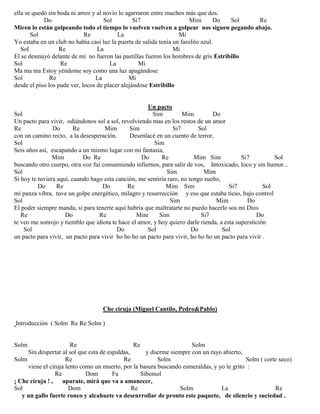 ella se quedó sin boda ni arroz y al novio lo agarraron entre muchos más que dos.
Do Sol Si7 Mim Do Sol Re
Miren lo están golpeando todo el tiempo lo vuelven vuelven a golpear nos siguen pegando abajo.
Sol Re La Mi
Yo estaba en un club no había casi luz la puerta de salida tenía un farolito azul.
Sol Re La Mi
El se desmayó delante de mí no fueron las pastillas fueron los hombres de gris Estribillo
Sol Re La Mi
Ma ma ma Estoy yéndome soy como una luz apagándose
Sol Re La Mi
desde el piso los pude ver, locos de placer alejándose Estribillo
Un pacto
Sol Sim Mim Do
Un pacto para vivir, odiándonos sol a sol, revolviendo mas en los restos de un amor
Re Do Re Mim Sim Si7 Sol
con un camino recto, a la desesperación. Desenlacé en un cuento de terror,
Sol Sim
Seis años así, escapando a un mismo lugar con mi fantasía,
Mim Do Re Do Re Mim Sim Si7 Sol
buscando otro cuerpo, otra voz fui consumiendo infiernos, para salir de vos, Intoxicado, loco y sin humor...
Sol Sim Mim
Si hoy te tuviera aquí, cuando hago esta canción, me sentiría raro, no tengo sueño,
Do Re Do Re Mim Sim Si7 Sol
mi panza vibra, tuve un golpe energético, milagro y resurrección y eso que estaba tieso, bajo control
Sol Sim Mim Do
El poder siempre manda, si para tenerte aquí habría que maltratarte no puedo hacerlo sos mi Dios
Re Do Re Mim Sim Si7 Do
te veo me sonrojo y tiemblo que idiota te hace el amor, y hoy quiero darle rienda, a esta superstición
Sol Do Sol Do Sol
un pacto para vivir, un pacto para vivir ho ho ho un pacto para vivir, ho ho ho un pacto para vivir .
Che ciruja (Miguel Cantilo, Pedro&Pablo)
Introducción ( Solm Re Re Solm )
Solm Re Re Solm
Sin despertar al sol que esta de espaldas, y duerme siempre con un rayo abierto,
Solm Re Re Solm Solm ( corte seco)
viene el ciruja lento como un muerto, por la basura buscando esmeraldas, y yo le grito :
Re Dom Fa Sibemol
¡ Che ciruja ! , apurate, mirá que va a amanecer,
Sol Dom Re Solm La Re
y un gallo fuerte ronco y alcahuete va desenrrollar de pronto este paquete, de silencio y suciedad .
 