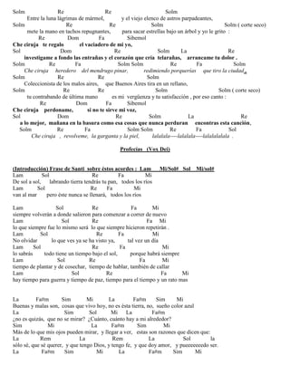 Solm Re Re Solm
Entre la luna lágrimas de mármol, y el viejo elenco de astros parpadeantes,
Solm Re Re Solm Solm ( corte seco)
mete la mano en tachos repugnantes, para sacar estrellas bajo un árbol y yo le grito :
Re Dom Fa Sibemol
Che ciruja te regalo el vaciadero de mi yo,
Sol Dom Re Solm La Re
investigame a fondo las entrañas y el corazón que cría telarañas, arrancame tu dolor .
Solm Re Fa Solm Solm Re Fa Solm
Che ciruja heredero del mendrugo pinar, redimiendo porquerías que tiro la ciudad .
Solm Re Re Solm
Coleccionista de los malos aires, que Buenos Aires tira en un rellano,
Solm Re Re Solm Solm ( corte seco)
tu contrabando de última mano es mi vergüenza y tu satisfacción , por eso canto :
Re Dom Fa Sibemol
Che ciruja perdoname, si no te sirve mi voz,
Sol Dom Re Solm La Re
a lo mejor, mañana en la basura como esa cosas que nunca perduran encontras esta canción,
Solm Re Fa Solm Solm Re Fa Sol
Che ciruja , revolveme, la garganta y la piel, lalalala----lalalala----lalalalalala .
Profecías (Vox Dei)
(Introducción) Frase de Santi sobre éstos acordes : Lam Mi/Sol# Sol Mi/sol#
Lam Sol Re Fa Mi
De sol a sol, labrando tierra tendrás tu pan, todos los ríos
Lam Sol Re Fa Mi
van al mar pero éste nunca se llenará, todos los ríos
Lam Sol Re Fa Mi
siempre volverán a donde salieron para comenzar a correr de nuevo
Lam Sol Re Fa Mi
lo que siempre fue lo mismo será lo que siempre hicieron repetirán .
Lam Sol Re Fa Mi
No olvidar lo que ves ya se ha visto ya, tal vez un día
Lam Sol Re Fa Mi
lo sabrás todo tiene un tiempo bajo el sol, porque habrá siempre
Lam Sol Re Fa Mi
tiempo de plantar y de cosechar, tiempo de hablar, también de callar
Lam Sol Re Fa Mi
hay tiempo para guerra y tiempo de paz, tiempo para el tiempo y un rato mas
La Fa#m Sim Mi La Fa#m Sim Mi
Buenas y malas son, cosas que vivo hoy, no es ésta tierra, no, sueño color azul
La Sim Sol Mi La Fa#m
¿no es quizás, que no se mirar? ¿Cuánto, cuánto hay a mi alrededor?
Sim Mi La Fa#m Sim Mi
Más de lo que mis ojos pueden mirar, y llegar a ver, estas son razones que dicen que:
La Rem La Rem La Sol la
sólo sé, que sé querer, y que tengo Dios, y tengo fe, y que doy amor, y pueeeeeeedo ser.
La Fa#m Sim Mi La Fa#m Sim Mi
 