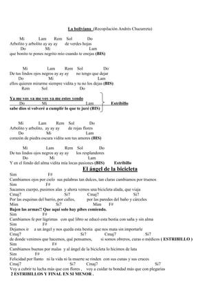 La boliviana (Recopilación Andrés Chazarreta)
Mi Lam Rem Sol Do
Arbolito y arbolito ay ay ay de verdes hojas
Do Mi Lam
que bonito te pones negrito mío cuando te enojas (BIS)
Mi Lam Rem Sol Do
De tus lindos ojos negros ay ay ay no tengo que dejar
Do Mi Lam
ellos quieren mirarme siempre vidita y tu no los dejas (BIS)
Rem Sol Do
Ya me voy ya me voy ya me estoy yendo
Do Mi Lam Estribillo
sabe dios si volveré a cumplir lo que te juré (BIS)
Mi Lam Rem Sol Do
Arbolito y arbolito, ay ay ay de rojas flores
Do Mi Lam
corazón de piedra oscura vidita son tus amores (BIS)
Mi Lam Rem Sol Do
De tus lindos ojos negros ay ay ay los resplandores
Do Mi Lam
Y en el fondo del alma vidita mía locas pasiones (BIS) Estribillo
El ángel de la bicicleta
Sim F#
Cambiamos ojos por cielo sus palabras tan dulces, tan claras cambiamos por truenos
Sim F#
Sacamos cuerpo, pusimos alas y ahora vemos una bicicleta alada, que viaja
Cmaj7 Si7 Cmaj7 Si7
Por las esquinas del barrio, por calles, por las paredes del baño y cárceles
Mim Si7 Mim F#
Bajen las armas!! Que aquí solo hay pibes comiendo.
Sim F#
Cambiamos fe por lágrimas con qué libro se educó esta bestia con saña y sin alma
Sim F#
Dejamos ir a un ángel y nos queda esta bestia que nos mata sin importarle
Cmaj7 Si7 Cmaj7 Si7
de donde venimos que hacemos, qué pensamos, si somos obreros, curas o médicos ( ESTRIBILLO )
Sim F#
Cambiamos buenas por malas y al ángel de la bicicleta lo hicimos de lata
Sim F#
Felicidad por llanto ni la vida ni la muerte se rinden con sus cunas y sus cruces
Cmaj7 Si7 Cmaj7 Si7
Voy a cubrir tu lucha más que con flores , voy a cuidar tu bondad más que con plegarias
2 ESTRIBILLOS Y FINAL EN SI MENOR .
 