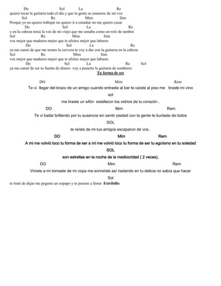Do Sol La Re
quiero tocar la guitarra todo el día y que la gente se enamore de mi voz
Sol Re Mim Sim
Porque yo no quiero trabajar no quiero ir a estudiar no me quiero casar
Do Sol La Re
y en la cabeza tenia la voz de mi viejo que me sonaba como un rolo de tambor
Sol Re Mim Sim
vos mejor que madures mejor que te afeites mejor que labures
Do Sol La Re
ya me cansé de que me tomes la cerveza te voy a dar con la guitarra en la cabeza
Sol Re Mim Sim
vos mejor que madures mejor que te afeites mejor que labures
Do Sol La Re Sol
ya me cansé de ser tu fuente de dinero voy a ponerte la guitarra de sombrero
Tu forma de ser
DO Mim Rem
Te vi llegar del brazo de un amigo cuando entraste al bar te caíste al piso me tiraste mi vino
sol
me tiraste un sifón estallaron los vidrios de tu corazón .
DO Mim Rem
Te vi bailar brillando por tu ausencia sin sentir piedad con la gente te burlaste de todos
SOL
te reíste de mi tus amigos escaparon de vos .
DO Mim Rem
A mi me volvió loco tu forma de ser a mi me volvió loco tu forma de ser tu egoísmo en tu soledad
SOL
son estrellas en la noche de la mediocridad ( 2 veces).
DO Mim Rem
Viniste a mi tomaste de mi copa me sonreíste así nadando en tu delicia no sabía que hacer
Sol
te traté de dejar me pegaste un sopapo y te pusiste a llorar .Estribillo
 
