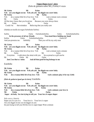"Super Duper Love" intro
(Solo de guitarra sobre Mi y Fa#m) 4 veces
Mi Fa#m Mi Fa#m
Yeh are you diggin on me Yeh yeh yeh Im diggin on u now baby
Mi Fa#m Mi Fa#m
Yeh do u wanna little bit of my love Yeh wait a minute wait a minute
Mi Fa#m Mi Fa#m
All the time i knew that you loved me Because you were always there
Mi Fa#m Mi Fa#m
Could i be that mistaken Believing that you really care
(Subida en tresillo de negra Fa#mSolm Sol#m)
Sol#m Fa#m Fa#mSolmSol#m Fa#m Fa#mSolmSol#m
In the presence of all my friends You stood there holding my hand
Sol#m Fa#m Fa#mSol#mSol#m Fa#m Si7
And you promise me faithfully That you will be my only man
Mi Fa#m Mi Fa#m
Yeh are you diggin on me Yeh yeh yeh Im diggin on u now baby
Mi Fa#m Mi Fa#m
Yeh do u wanna little bit of my love Yeh wait a minute wait a minute
Mi Fa#m Mi Fa#m
Everytime i walk down the street with you Im as proud as a girl can be
Mi Fa#m Mi Fa#m
Just 2 no that u r mine And all that good loving belongs to me
Estribillo
Mi Fa#m Mi Fa#m
Yeh are you diggin on me Yeh yeh yeh Im diggin on u now baby
Mi Fa#m Mi Fa#m
Yeh do u wanna little bit of my love Yeh wait a minute play it for my Little
[Solo de guitarra igual que la intro] Estribillo
Mi Fa#m Mi Fa#m
Yeh are you diggin on me Yeh yeh yeh Im diggin on u now baby
Mi Fa#m Mi Fa#m
Yeh do u wanna little bit of my love Yeh wait a minute your love is
Mi Fa#m Mi Fa#m
Super oh baby See im trying to tell you Your love is super duper
Solo voces y batería
Super yes it is yes it is Your love is Your love is super
Are you diggin on me coz im diggin on you
Im just trying to tell you Oh this love is super duper Wait a minute
 
