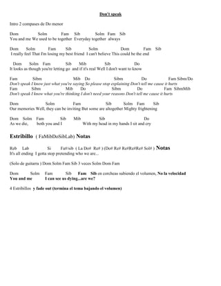 Don't speak
Intro 2 compases de Do menor
Dom Solm Fam Sib Solm Fam Sib
You and me We used to be together Everyday together always
Dom Solm Fam Sib Solm Dom Fam Sib
I really feel That I'm losing my best friend I can't believe This could be the end
Dom Solm Fam Sib Mib Sib Do
It looks as though you're letting go and if it's real Well I don't want to know
Fam Sibm Mib Do Sibm Do Fam Sibm/Do
Don't speak I know just what you're saying So please stop explaining Don't tell me cause it hurts
Fam Sibm Mib Do Sibm Do Fam SibmMib
Don't speak I know what you're thinking I don't need your reasons Don't tell me cause it hurts
Dom Solm Fam Sib Solm Fam Sib
Our memories Well, they can be inviting But some are altogether Mighty frightening
Dom Solm Fam Sib Mib Sib Do
As we die, both you and I With my head in my hands I sit and cry
Estribillo ( FaMibDoSibLab) Notas
Reb Lab Si Fa#/sib ( La Do# Re# ) (Do# Re# Re#Re#Re# Sol# ) Notas
It's all ending I gotta stop pretending who we are...
(Solo de guitarra ) Dom Solm Fam Sib 3 veces Solm Dom Fam
Dom Solm Fam Sib Fam Sib en corcheas subiendo el volumen, No la velocidad
You and me I can see us dying...are we?
4 Estribillos y fade out (termina el tema bajando el volumen)
 