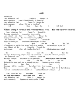 Angie
Introducción
Lam Misus4 mi Sol Fasus4 Fa Dosus4 Do
Angie, aaaaangie, when will those clouds all disappear?
Lam Misus4 mi Sol Fasus4 Fa Dosus4 Do
Angie, aaaangie, where will it lead us from here?
Sol Rem Lam Do Fa Sol Sol
With no loving in our souls and no money in our coats You cant say were satisfied
Lam Misus4 mi Sol Fasus4 Fa Dosus4 Do
But angie, aaaaaaangie, you cant say we never tried
Lam Misus4 mi Sol Fasus4 Fa Dosus4 Do
Angie, youre beautiful, but aint it time we said good-bye?
Lam Misus4 mi Sol Fasus4 Fa Dosus4 Do
Angie, I still love you, remember all those nights we cried?
Sol Rem Lam Do Fa Sol Sol
All the dreams we held so close seemed to all go up in smoke Let me whisper in your ear:
Lam Misus4 mi Sol Fasus4 Fa Dosus4 Do
Angie, angie, where will it lead us from here? ( Solo de piano sobre estrofa )
Sol Rem Lam Do Fa Sol Sol
Oh, angie, dont you weep, all your kisses still taste sweet I hate that sadness in your eyes
Lam Misus4 mi Sol Fasus4 Fa Dosus4 Do
But angie, aaaangie, aint it time we said good-bye? ( Solo de piano sobre estrofa )
Sol Rem Lam Do Fa Sol Sol
With no loving in our souls and no money in our coats You cant say were satisfied
Rem Lam Rem Lam
But angie, I still love you, baby Evrywhere I look I see your eyes
Rem Lam Do Fa Sol Sol Parte distinta
There aint a woman that comes close to you Come on baby, dry your eyes
Lam Misus4 mi Sol Fasus4 Fa Dosus4 Do
But angie, aaaaaaangie, aint it good to be alive?
Lam Misus4 mi Sol Fasus4 Fa Dosus4 Do
Angie, aaaaaangie, they cant say we never tried (Final)
 