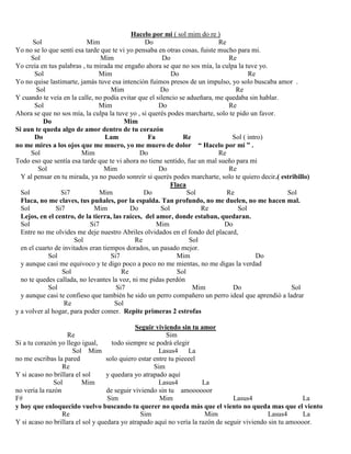 Hacelo por mi ( sol mim do re )
Sol Mim Do Re
Yo no se lo que sentí esa tarde que te vi yo pensaba en otras cosas, fuiste mucho para mi.
Sol Mim Do Re
Yo creía en tus palabras , tu mirada me engaño ahora se que no sos mía, la culpa la tuve yo.
Sol Mim Do Re
Yo no quise lastimarte, jamás tuve esa intención fuimos presos de un impulso, yo solo buscaba amor .
Sol Mim Do Re
Y cuando te veía en la calle, no podía evitar que el silencio se adueñara, me quedaba sin hablar.
Sol Mim Do Re
Ahora se que no sos mía, la culpa la tuve yo , si querés podes marcharte, solo te pido un favor.
Do Mim
Si aun te queda algo de amor dentro de tu corazón
Do Lam Fa Re Sol ( intro)
no me mires a los ojos que me muero, yo me muero de dolor “ Hacelo por mi ” .
Sol Mim Do Re
Todo eso que sentía esa tarde que te vi ahora no tiene sentido, fue un mal sueño para mi
Sol Mim Do Re
Y al pensar en tu mirada, ya no puedo sonreír si querés podes marcharte, solo te quiero decir.( estribillo)
Flaca
Sol Si7 Mim Do Sol Re Sol
Flaca, no me claves, tus puñales, por la espalda. Tan profundo, no me duelen, no me hacen mal.
Sol Si7 Mim Do Sol Re Sol
Lejos, en el centro, de la tierra, las raíces, del amor, donde estaban, quedaran.
Sol Si7 Mim Do
Entre no me olvides me deje nuestro Abriles olvidados en el fondo del placard,
Sol Re Sol
en el cuarto de invitados eran tiempos dorados, un pasado mejor.
Sol Si7 Mim Do
y aunque casi me equivoco y te digo poco a poco no me mientas, no me digas la verdad
Sol Re Sol
no te quedes callada, no levantes la voz, ni me pidas perdón
Sol Si7 Mim Do Sol
y aunque casi te confieso que también he sido un perro compañero un perro ideal que aprendió a ladrar
Re Sol
y a volver al hogar, para poder comer. Repite primeras 2 estrofas
Seguir viviendo sin tu amor
Re Sim
Si a tu corazón yo llego igual, todo siempre se podrá elegir
Sol Mim Lasus4 La
no me escribas la pared solo quiero estar entre tu pieeeel
Re Sim
Y si acaso no brillara el sol y quedara yo atrapado aquí
Sol Mim Lasus4 La
no vería la razón de seguir viviendo sin tu amoooooor
F# Sim Mim Lasus4 La
y hoy que enloquecido vuelvo buscando tu querer no queda más que el viento no queda mas que el viento
Re Sim Mim Lasus4 La
Y si acaso no brillara el sol y quedara yo atrapado aquí no vería la razón de seguir viviendo sin tu amoooor.
 