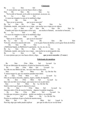 Chalamán
Re La Sim Sol
A veces pienso que ya no me haces efecto y digo,
Sim Do Sim Do Sim La
"En la calle te buscaré, en la calle te encontraré, no,no,no, no.
Re La Sim Sol
A veces me imagino tu cara en la multitud y digo:
Sim Do Sim Do
"Que ya no te necesito, que ya no te necesito"
Re La Sim Do Sim Do Sim La
Chalamán, rastafa, esta noche vas a viajar, esta noche vas a viajar en mi sidecar.
Re La Sim Sol Sim Do Sim Do Sim La
Cuando esté lejos sin pase para volver acá, esa noche te llamaré, esa noche te buscaré, .
Re La Sim Sol
A veces me imagino tu cara en la multitud y digo:
Sim Do Sim Do
"Que ya no te necesito, que ya no te necesito"
Re La Sol La Sim Do Sim Do Sim
Volverá, volverá la canción del cielo y en la gran fiesta de disfraz y en la gran fiesta de disfraz
Do Sim Do Sim La
a Babilonia bajará, en Babilonia lo quemarán, no, no, no, no, no.
Re La Sim Do Sim Do Sim La
Chalamán, rastafa esta noche vas a viajar , esta noche no se preocuparán más.
Re La Sim Sol Sim Do
A veces pienso que ya o me haces efecto y digo, que ya no te necesito ( 3 veces )
Fabricante de mentiras
Re Sim F#m Mim Sol La sus4 La
El era un fabricante de mentiras, el tenía las historias de cartón.
Re Sim F#m Mim Sol La sus4 La
Su vida era una fábula de lata, sus ojos eran luces de neón.
Sim Sol Mim Re La Do Sol Re
Y nunca tengas fe, que sus mentiras pueden traer dolor.
Re Sim F#m Mim Sol La sus4 La
Ella era un típica inocente, zapatos, negros, medias de algodón,
Re Sim F#m Mim Sol La sus4 La
Que solo era feliz en el colegio, que nunca tuvo en su piel amor.
Sim Sol Mim Re La Do Sol Re
Inútil es decir que lo que le dijeron lo creyó.
Re Sim F#m Mim Sol La sus4 La
Querrán saber el fin de nuestra historia, algunos lo podrán imaginar,
Re Sim F#m Mim Sol La sus4 La
La niña que sin pena y sin gloria perdió sus medias y su castidad.
Sim Sol Mim Re La Do Sol Re
Preciso es condenar al que se burla de nuestra moral
Mim Sol Re Mim Sol Lasu4 la
Pero hay algo que nadie puede explicar por que la niña ríe en ves de llorar
 