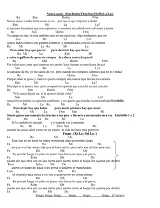 Nunca quise (Sim/Do#m/F#m/Sim/Mi/Mi/La/La/)
Re Sim Do#m F#m
Nunca quise a nadie tanto como a vos por eso es que empiezo a dudar
Sim Mi La La7
si seremos hermanos que nos separaron y nosotros sin saberlo nos volvimos a juntar
Re Sim Do#m F#m
Tu sangre es roja la mía también creo no me equivoco algo tendremos que ver
Sim Mi La La7
somos indios latinos con guitarra eléctrica y comunicados a través de internet
Re Mi La Re Mi La
Para odiar hay que querer para destruir hay que hacer
Re Mi La Sim Mi
y estoy orgulloso de quererte romper la cabeza contra la pared
Re Sim Do#m F#m
Por todas esas cosas que tenemos en común hace tiempo ya marchaste de acá
Sim Mi La La7
te cansaste de mí, yo me cansé de vos pero cuando nos miramos sabemos que no es verdad
Re Sim Do#m F#m
Porque tanto te quise y tanto te quiero siempre una marca tuya llevará mi corazón
Sim Mi La La7
Disculpá si te parece raro pero comparto la opinión que escuché en una canción
Re Sim Do#m F#m
"Si la amas déjala ser, si la quieres déjala volar"
Sim Mi La La7
nunca fui tu patrón, no quisiera cambiarte y no quiero que pierdas tu personalidad Estribillo
Re Mi La Re Mi La
Para dejar hay que beber para morir primero hay que nacer
Re Mi La F#m Sim Mi
Siento ganas nuevamente de tirarme a tus pies y llevarte a mi morada otra vez Estribillo 1 y 2
Re Mi La Re Mi La
Si lo sembrás lo recogés y si esperás vas a entender
Re Mi La F#m Sim Mi
cuando las cosas salen como no las espero la vida me hace más guerrero.
Fuego (Re La / Sol La / )
Fa Do Sib Do
Ésta vez es en serio no estoy mintiendo algo se prende fuego
Fa Do Sib Do
se que muchas veces dije que el lobo venia pero esta vez el lobo esta acá .
Fa Do Sib Do
Se prende fuego mi pelo mi piano mis discos la ropa y el perro,
Fa Solm Sib Do
puede ser que otra vez no sea cierto pero siento como el fuego me quema por dentro
Rem Solm Sib Do
Dame un balde de agua o de arena o pasáme el matafuegos
Lam Sib Do
el incendio esta cerca y no voy a quemarme sin antes pelear
Fa Do Sib Do
Se prende fuego mi pelo mi piano mis discos la ropa y el perro,
Fa Solm Sib Do
puede ser que otra vez no sea cierto pero siento como el fuego me quema por dentro
Fa Do Sib Do
Fuego, fuego, fuego, fuego, fuego, fuego, (2 veces )
 