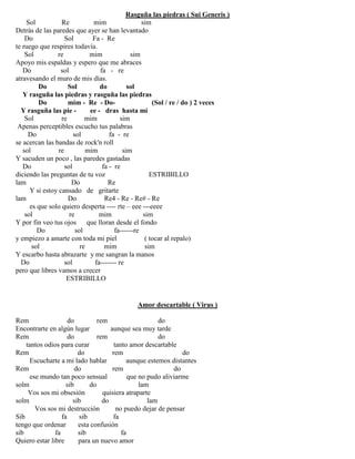Rasguña las piedras ( Sui Generis )
Sol Re mim sim
Detrás de las paredes que ayer se han levantado
Do Sol Fa - Re
te ruego que respires todavía.
Sol re mim sim
Apoyo mis espaldas y espero que me abraces
Do sol fa - re
atravesando el muro de mis días.
Do Sol do sol
Y rasguña las piedras y rasguña las piedras
Do mim - Re - Do- (Sol / re / do ) 2 veces
Y rasguña las pie - ee - dras hasta mí
Sol re mim sim
Apenas perceptibles escucho tus palabras
Do sol fa - re
se acercan las bandas de rock'n roll
sol re mim sim
Y sacuden un poco , las paredes gastadas
Do sol fa - re
diciendo las preguntas de tu voz ESTRIBILLO
lam Do Re
Y si estoy cansado de gritarte
lam Do Re4 - Re - Re# - Re
es que solo quiero desperta ---- rte – eee ---eeee
sol re mim sim
Y por fin veo tus ojos que lloran desde el fondo
Do sol fa------re
y empiezo a amarte con toda mi piel ( tocar al repalo)
sol re mim sim
Y escarbo hasta abrazarte y me sangran la manos
Do sol fa------- re
pero que libres vamos a crecer
ESTRIBILLO
Amor descartable ( Virus )
Rem do rem do
Encontrarte en algún lugar aunque sea muy tarde
Rem do rem do
tantos odios para curar tanto amor descartable
Rem do rem do
Escucharte a mi lado hablar aunque estemos distantes
Rem do rem do
ese mundo tan poco sensual que no pudo aliviarme
solm sib do lam
Vos sos mi obsesión quisiera atraparte
solm sib do lam
Vos sos mi destrucción no puedo dejar de pensar
Sib fa sib fa
tengo que ordenar esta confusión
sib fa sib fa
Quiero estar libre para un nuevo amor
 