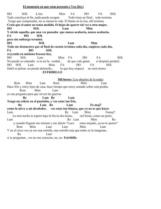 El momento en que estas presente ( Vox Dei )
DO SOL LAm Mim FA DO FA SOL
Todo concluye al fin, nada puede escapar. Todo tiene un final , todo termina.
Tengo que comprender, no es eterna la vida. El llanto en la risa, allí termina.
Creía que el amor no tenía medida. O dejas de querer tal vez a otra mujer.
DO SOL Lam Mim
Y olvide aquello, que una vez pensaba que nunca acabaría, nunca acabaría,
FA DO SOL
pero sin embargo terminó.
DO SOL Lam Mim
Todo me demuestra que al final de cuenta termino cada día, empieza cada día,
FA DO SOL
creyendo en mañana fracaso hoy.
DO SOL Lam Mim FA DO FA SOL
No puedo yo entender si es así la verdad , de que vale ganar si después perderé.
DO SOL Lam Mim FA DO FA SOL
Inútil es pelear, no puedo detenerlo , lo que hoy empecé no será eterno.
ESTRIBILLO
Mil horas ( Los abuelos de la nada)
Rem Mim Lam Rem Mim Lam
Hace frío y estoy lejos de casa, hace tiempo que estoy sentado sobre esta piedra,
Rem Mim Lam
yo me pregunto para que sirven las guerras
Re Lam Re Lam
Tengo un cohete en el pantalón, y vos estas tan fría,
Re Lam Re Lam Fa maj7
como la nieve a mi alrededor, vos estas tan blanca, que yo no se que hacer
Lam Re Lam Mim Famaj7
La otra noche te espere bajo la lluvia dos horas, mil horas, como un perro,
Lam Re Lam Mim Re
y cuando llegaste me miraste y me dijiste "Loco estas mojado, ya no te quiero"
Rem Mim Lam Lam Mim Lam
Y en el circo vos ya sos una estrella, una estrella roja que todos se la imaginan,
Re Lam
si te preguntan , vos no me conocías, no, no Estribillo .
 
