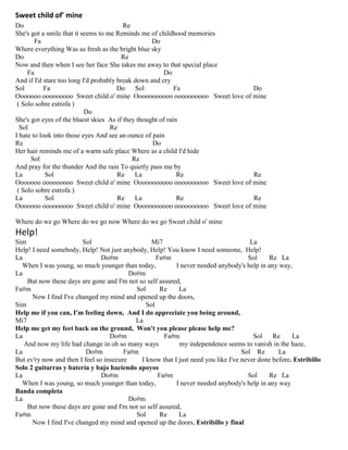 Sweet child of' mine
Do Re
She's got a smile that it seems to me Reminds me of childhood memories
Fa Do
Where everything Was as fresh as the bright blue sky
Do Re
Now and then when I see her face She takes me away to that special place
Fa Do
And if I'd stare too long I'd probably break down and cry
Sol Fa Do Sol Fa Do
Ooooooo ooooooooo Sweet child o' mine Ooooooooooo oooooooooo Sweet love of mine
( Solo sobre estrofa )
Do
She's got eyes of the bluest skies As if they thought of rain
Sol Re
I hate to look into those eyes And see an ounce of pain
Re Do
Her hair reminds me of a warm safe place Where as a child I'd hide
Sol Re
And pray for the thunder And the rain To quietly pass me by
La Sol Re La Re Re
Ooooooo ooooooooo Sweet child o' mine Ooooooooooo oooooooooo Sweet love of mine
( Solo sobre estrofa )
La Sol Re La Re Re
Ooooooo ooooooooo Sweet child o' mine Ooooooooooo oooooooooo Sweet love of mine
Where do we go Where do we go now Where do we go Sweet child o' mine
Help!
Sim Sol Mi7 La
Help! I need somebody, Help! Not just anybody, Help! You know I need someone, Help!
La Do#m Fa#m Sol Re La
When I was young, so much younger than today, I never needed anybody's help in any way,
La Do#m
But now these days are gone and I'm not so self assured,
Fa#m Sol Re La
Now I find I've changed my mind and opened up the doors,
Sim Sol
Help me if you can, I'm feeling down, And I do appreciate you being around,
Mi7 La
Help me get my feet back on the ground, Won't you please please help me?
La Do#m Fa#m Sol Re La
And now my life had change in oh so many ways my independence seems to vanish in the haze,
La Do#m Fa#m Sol Re La
But ev'ry now and then I feel so insecure I know that I just need you like I've never done before. Estribillo
Solo 2 guitarras y batería y bajo haciendo apoyos
La Do#m Fa#m Sol Re La
When I was young, so much younger than today, I never needed anybody's help in any way
Banda completa
La Do#m
But now these days are gone and I'm not so self assured,
Fa#m Sol Re La
Now I find I've changed my mind and opened up the doors, Estribillo y final
 