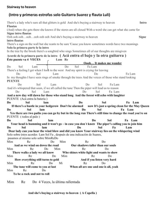 Stairway to heaven
(Intro y primeras estrofas solo Guitarra Suarez y flauta Luli)
There's a lady who's sure all that glitters is gold And she's buying a stairway to heaven Intro
Flautas
(And) when she gets there she knows if the stores are all closed With a word she can get what she came for
Sigue intro flautas
Ooh ooh ooh…ooh…ooh ooh ooh And she's buying a stairway to heaven Sigue
intro flautas
There's a sign on the wall but she wants to be sure 'Cause you know sometimes words have two meanings
Solo la primera parte le la intro
In the tree by the brook there's a songbird who sings Sometimes all of our thoughts are misgiven
Acorde de la primera parte de la intro ( Acá entra el bajo y la otra guitarra )
Éste puente va 4 VECES Lam Re
Oooh… It makes me wonder
Do Sol Lam Do Sol Fa Lam
There's a feeling I get when I look to the west And my spirit is crying for leaving
Do Sol Lam Do Fa Lam
In my thoughts I have seen rings of smoke through the trees And the voices of those who stand looking
PUENTE
Do Sol Lam Do Sol Fa Lam
And it's whispered that soon, if we all called the tune Then the piper will lead us to reason
Do Sol Lam Do Sol Fa Lam
And a new day will dawn for those who stand long And the forest will echo with laughter
PUENTE (Acá entra la batería )
Do Sol lam Do Sol Fa Lam
If there's a bustle in your hedgerow Don't be alarmed now It's just a spring clean for the May Queen
Do Sol lam Do Sol Fa Lam
Yes there are two paths you can go by but in the long run There's still time to change the road you're on
PUENTE ( todos al palo )
Do Sol lam Do Sol Fa Lam
Your head is humming and it won't go – in case you don´t know The piper's calling you to join him
Do Sol lam Do Sol Fa Lam
Dear lady can you hear the wind blow and did you know Your stairway lies on the whispering wind
Solo sobre éstos acordes Lam Sol Fa , después de una indicación de Suares,
pasamos al mismo solo sobre MimReDo
Mim Re Do Mim Re Do
And as we wind on down the road Our shadows taller than our souls
Mim Re Do Mim Re Do
There walks a lady we all know Who shines white light and wants to show
Mim Re Do Mim Re Do
How everything still turns to gold And if you listen very hard
Mim Re Do Mi Re Do
The tune will come to you at last When all are one and one is all, yeah
Mim Re Do
To be a rock and not to roll
Mim Re Do 4 Veces, la última rallentada
And she's buying a stairway to heaven ( A Capella )
 