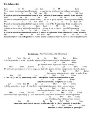 Rin del angelito
Lam Mi Mi Lam Lam Mi Mi Lam
Ya se va para los cielos ese querido angelito a rogar por sus abuelos por sus padres y hermanitos.
Do Do Fa Sol Lam Do Do Fa Sol Lam
Cuando se muere la carne el alma busca su sitio adentro de una amapola o dentro de un pajarito.
Lam Mi Mi Lam Lam Mi Mi Lam
La tierra lo está esperando con su corazón abierto por eso es que el angelito parece que está despierto.
Do Do Fa Sol Lam Do Do Fa Sol Lam
Cuando se muere la carne el alma busca su centro en el brillo de una rosa o de un pececito nuevo .
Lam Mi Mi Lam Lam Mi Mi Lam
Adónde se fue su gracia a dónde fue su dulzura porque se cae su cuerpo como la fruta madura.
Do Do Fa Sol Lam Do Do F Sol Lam
Cuando se muere la carne el alma busca en la altura la explicación de su vida cortada con tal premura,
Do Do Fa Sol Lam Do Do Fa Sol Lam
la explicación de su muerte prisionera en una tumba, Cuando se muere la carne el alma se queda oscura
La boliviana ( Recopilación de Andrés Chazarreta)
Do# Fa#m Sim Mi La La Do# Do# Fa#m
Arbolito y arbolito ay ay ay de verdes hojas que bonito te pones negrito mío cuando te enojas
La Do# Do# Fa#m
que bonito te pones negrito mío cuando te enojas
Do# Fa#m Sim Mi La La Do# Do# Fa#m
De tus lindos ojos negros ay ay ay no tengo que dejar ellos quieren mirarme siempre vidita y tu no los dejas
La Do# Do# Fa#m
ellos quieren mirarme siempre vidita y tu no los dejas
Sim Mi La La Do# Do# Fa#m
Ya me voy, ya me voy ya me estoy yendo , sabe Dios si volveré a cumplir lo que te jure
La Do# Do# Fa#m
sabe Dios si volveré a cumplir lo que te jure
Do# Fa#m Sim Mi La La Do# Do# Fa#m
Arbolito y arbolito ay ay ay de rojas flores corazón de piedra oscura vidita , son tus amores
La Do# Do# Fa#m
corazón de piedra oscura vidita , son tus amores
Do# Fa#m Sim Mi La La Do# Do# Fa#m
de tus lindos ojos negros ay ay ay dos resplandores y en el fondo de alma vidita mía locas pasiones
La Do# Do# Fa#m
y en el fondo de alma vidita mía locas pasiones
Sim Mi La La Do# Do# Fa#m
Ya me voy, ya me voy ya me estoy yendo , sabe dios si volveré a cumplir lo que te jure
La Do# Do# Fa#m
sabe dios si volveré a cumplir lo que te jure
 