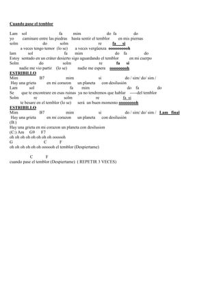 Cuando pase el temblor
Lam sol fa mim do fa do
yo caminare entre las piedras hasta sentir el temblor en mis piernas
solm do solm re fa si
a veces tengo temor (lo se) a veces vergüenza oooooooooh
lam sol fa mim do fa do
Estoy sentado en un cráter desierto sigo aguardando el temblor en mi cuerpo
Solm do solm re fa si
nadie me vio partir (lo se) nadie me espera ooooooooh
ESTRIBILLO
Mim B7 mim si do / sim/ do/ sim /
Hay una grieta en mi corazon un planeta con desilusión
Lam sol fa mim do fa do
Se que te encontrare en esas ruinas ya no tendremos que hablar -----del temblor
Solm re solm re fa si
te besare en el temblor (lo se) será un buen momento ooooooooh
ESTRIBILLO
Mim B7 mim si do / sim/ do/ sim / Lam final
Hay una grieta en mi corazon un planeta con desilusión
(B:)
Hay una grieta en mi corazon un planeta con desilusion
(C:) Am G9 F7
oh oh oh oh oh oh oh oh oooooh
G C F
oh oh oh oh oh oh oooooh el temblor (Despiertame)
C F
cuando pase el temblor (Despiertame) ( REPETIR 3 VECES)
 