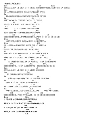 DESAPARICIONES
Lam E7 Lam
QUE ALGUIEN ME DIGA SI HA VISTO A MI ESPOSO ( PREGUNTABA LA DOÑA )
Lam sol
SE LLAMA ERNESTO Y TIENE CUARENTA AÑOS
Fa do
TRABAJA DE PEON EN UN NEGOCIO DE AUTOS
Fa do
LLEVA CAMISA OSCURA PANTALON CLARO
Mi Lam
SALIO DE NOCHE... Y NO HA REGRESADO
Re SOL
OOO Y NO SE YO YA QUE PENSAR..
MI LAm
PUES ESTO ANTES NO ME HABIA PASADO
SOL Am sol
OH OH OH OH OH ... NO ME HABIA PASADO OH OH OH OH OH OH
LAm SOL
LLEVO TRES DIAS BUSCANDO A MI HERMANA
LAm SOL
SE LLAMA ALTAGRACIA IGUAL QUE LA ABUELA
FA DO
SALIO DEL TRABAJO PARA LA ESCUELA
FA DO
LLEVABA PUESTOS JEANS Y UNA CAMISA BLANCA
MI LAm
NO HA SIDO EL NOVIO... EL TIPO ESTA EN SU CASA
RE SOL Lam
NO SABEN DE ELLA EN LA POLICIA NI EN EL HOSPITAL
SOL LAm SOL
OH OH OH OH... NI EN EL HOSPITAL HO HO HO HO HO HO
Lam sol
QUE ALGUIEN ME DIGA SI HA VISTO A MI HIJO
Am Sol
ES ESTUDIANTE DE MEDICINA
Fa do
SE LLAMA AGUSTIN Y ES UN BUEN MUCHACHO
Fa do
MAS A VECES TERCO CUANDO OPINA
Mi LAm
SE LO HAN LLEVADO, NO SE QUE FUERZAS
Re SOL Lam
PANTALON BLANCO CAMISA A RAYAS PASO ANTEAYER
SOL LAm SOL
OH OH OH OH... PASO ANTEAYER OH OH OH OH OH OH OH
LAm SOL
A DONDE VAN LOS DESAPARECIDOS
LAm
BUSCA EN EL AGUA Y EN LOS MATORRALES
SOL
Y PORQUE ES QUE SE DESAPARECEN
LAm
PORQUE NO TODOS SOMOS IGUALES
SOL
 