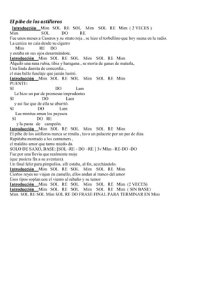 El pibe de los astilleros
Introducción Mim SOL RE SOL Mim SOL RE Mim ( 2 VECES )
Mim SOL DO RE
Fue unos meses a Caseros y su strato roja , se hizo el torbellino que hoy suena en la radio.
La ceniza no caía desde su cigarro
MIm RE DO
y estaba en sus ojos desarmándote,
Introducción Mim SOL RE SOL Mim SOL RE Mim
Alquiló una rana rubia, tibia y haragana , se moría de ganas de matarla,
Una linda damita de concordia ,
el mas bello fuselaje que jamás lustró.
Introducción Mim SOL RE SOL Mim SOL RE Mim
PUENTE:
SI DO Lam
Le hizo un par de promesas imprudentes
SI DO Lam
y así fue que de ella se aburrió.
SI DO Lam
Las minitas aman los payasos
SI DO RE
y la pasta de campeón.
Introducción Mim SOL RE SOL Mim SOL RE Mim
El pibe de los astilleros nunca se rendía , tuvo un palacete por un par de días.
Rapiñaba montado a los containers ,
el maldito amor que tanto miedo da.
SOLO DE SAXO, BASE: [SOL -RE - DO –RE ] 3v MIm –RE-DO -DO
Fue por una lluvia que realmente moje
(que pusiera fin a su aventura).
Un final feliz para pimpollos, allí estaba, al fin, acechándolo.
Introducción Mim SOL RE SOL Mim SOL RE Mim
Ciertos reyes no viajan en camello, ellos andan al tranco del amor
Esos tipos soplan con el viento al rebaño y su temor
Introducción Mim SOL RE SOL Mim SOL RE Mim (2 VECES)
Introducción Mim SOL RE SOL Mim SOL RE Mim ( SIN BASE)
Mim SOL RE SOL Mim SOL RE DO FRASE FINAL PARA TERMINAR EN Mim
 