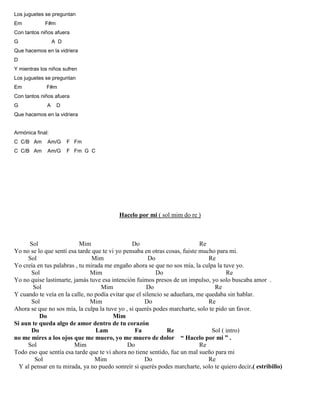Los juguetes se preguntan
Em F#m
Con tantos niños afuera
G A D
Que hacemos en la vidriera
D
Y mientras los niños sufren
Los juguetes se preguntan
Em F#m
Con tantos niños afuera
G A D
Que hacemos en la vidriera
Armónica final:
C C/B Am Am/G F Fm
C C/B Am Am/G F Fm G C
Hacelo por mi ( sol mim do re )
Sol Mim Do Re
Yo no se lo que sentí esa tarde que te vi yo pensaba en otras cosas, fuiste mucho para mi.
Sol Mim Do Re
Yo creía en tus palabras , tu mirada me engaño ahora se que no sos mía, la culpa la tuve yo.
Sol Mim Do Re
Yo no quise lastimarte, jamás tuve esa intención fuimos presos de un impulso, yo solo buscaba amor .
Sol Mim Do Re
Y cuando te veía en la calle, no podía evitar que el silencio se adueñara, me quedaba sin hablar.
Sol Mim Do Re
Ahora se que no sos mía, la culpa la tuve yo , si querés podes marcharte, solo te pido un favor.
Do Mim
Si aun te queda algo de amor dentro de tu corazón
Do Lam Fa Re Sol ( intro)
no me mires a los ojos que me muero, yo me muero de dolor “ Hacelo por mi ” .
Sol Mim Do Re
Todo eso que sentía esa tarde que te vi ahora no tiene sentido, fue un mal sueño para mi
Sol Mim Do Re
Y al pensar en tu mirada, ya no puedo sonreír si querés podes marcharte, solo te quiero decir.( estribillo)
 