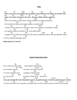 Flaca
Sol Si7 Mim Do Sol Re Sol
Flaca, no me claves, tus puñales, por la espalda. Tan profundo, no me duelen, no me hacen mal.
Sol Si7 Mim Do Sol Re Sol
Lejos, en el centro, de la tierra, las raíces, del amor, donde estaban, quedaran.
Sol Si7 Mim Do
Entre no me olvides me deje nuestro Abriles olvidados en el fondo del placard,
Sol Re Sol
en el cuarto de invitados eran tiempos dorados, un pasado mejor.
Sol Si7 Mim Do
y aunque casi me equivoco y te digo poco a poco no me mientas, no me digas la verdad
Sol Re Sol
no te quedes callada, no levantes la voz, ni me pidas perdón
Sol Si7 Mim Do Sol
y aunque casi te confieso que también he sido un perro compañero un perro ideal que aprendió a ladrar
Re Sol
y a volver al hogar, para poder comer.
Repite primeras 2 estrofas
Seguir viviendo sin tu amor
Re Sim
Si a tu corazón yo llego igual, todo siempre se podrá elegir
Sol Mim Lasus4 La
no me escribas la pared solo quiero estar entre tu pieeeel
Re Sim
Y si acaso no brillara el sol y quedara yo atrapado aquí
Sol Mim Lasus4 La
no vería la razón de seguir viviendo sin tu amoooooor
F# Sim Mim Lasus4 La
y hoy que enloquecido vuelvo buscando tu querer no queda más que el viento no queda mas que el viento
Re Sim Mim Lasus4 La
Y si acaso no brillara el sol y quedara yo atrapado aquí no vería la razón de seguir viviendo sin tu amoooor.
 