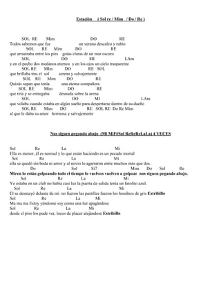 Estación ( Sol re / Mim / Do / Re )
SOL RE Mim DO RE
Todos sabemos que fue un verano descalzo y rubio
SOL RE Mim DO RE
que arrastraba entre los pies gotas claras de un mar oscuro
SOL DO MI LAm
y en el pecho dos medanos eternos y en los ojos un cielo trasparente
SOL RE MIm DO RE SOL
que brillaba tras el sol serena y salvajemente
SOL RE Mim DO RE
Quizás sepan que tenía una eterna compañera
SOL RE Mim DO RE
que reía y se entregaba desnuda sobre la arena
SOL DO MI LAm
que volaba cuando estaba en algún sueño para despertarse dentro de su dueño
SOL RE Mim DO RE SOL RE Do Re Mim
al que le daba su amor hermosa y salvajemente
Nos siguen pegando abajo (Mi MiF#Sol ReReReLaLa) 4 VECES
Sol Re La Mi
Ella es menor, él es normal y lo que están haciendo es un pecado mortal
Sol Re La Mi
ella se quedó sin boda ni arroz y al novio lo agarraron entre muchos más que dos.
Do Sol Si7 Mim Do Sol Re
Miren lo están golpeando todo el tiempo lo vuelven vuelven a golpear nos siguen pegando abajo.
Sol Re La Mi
Yo estaba en un club no había casi luz la puerta de salida tenía un farolito azul.
Sol Re La Mi
El se desmayó delante de mí no fueron las pastillas fueron los hombres de gris Estribillo
Sol Re La Mi
Ma ma ma Estoy yéndome soy como una luz apagándose
Sol Re La Mi
desde el piso los pude ver, locos de placer alejándose Estribillo
 