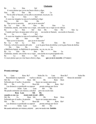 Chalamán
Re La Sim Sol
A veces pienso que ya no me haces efecto y digo,
Sim Do Sim Do Sim La
"En la calle te buscaré, en la calle te encontraré, no,no,no, no.
Re La Sim Sol
A veces me imagino tu cara en la multitud y digo:
Sim Do Sim Do
"Que ya no te necesito, que ya no te necesito"
Re La Sim Do Sim Do Sim La
Chalamán, rastafa, esta noche vas a viajar, esta noche vas a viajar en mi sidecar.
Re La Sim Sol Sim Do Sim Do Sim La
Cuando esté lejos sin pase para volver acá, esa noche te llamaré, esa noche te buscaré, .
Re La Sim Sol
A veces me imagino tu cara en la multitud y digo:
Sim Do Sim Do
"Que ya no te necesito, que ya no te necesito"
Re La Sol La Sim Do Sim Do Sim
Volverá, volverá la canción del cielo y en la gran fiesta de disfraz y en la gran fiesta de disfraz
Do Sim Do Sim La
a Babilonia bajará, en Babilonia lo quemarán, no, no, no, no, no.
Re La Sim Do Sim Do Sim La
Chalamán, rastafa esta noche vas a viajar , esta noche no se preocuparán más.
Re La Sim Sol Sim Do
A veces pienso que ya o me haces efecto y digo, que ya no te necesito ( 3 veces )
Pronta entrega
Fa Lam Rem Re7 Solm Do Fa Lam Rem Re7 Solm Do
Recordando tu expresión vuelvo a desear, esas noches de calor llenas de ansiedad
Sib Do Fa Rem Sib Do Rem Rem
Sofocado por el sueño y la presión busco un cuerpo para amar
Sib Do Fa Rem Sib Do Rem Re#
Las distancia va perdiendo su espesor pronta entrega por favor
Sib Solm Lam Lam Sib Do
Me puedo estimular con música y alcohol pero me excito más
Rem Lam Sib Do
cuando es con vos siento todo irreal . (BIS)
Sib Do Fa Rem Sib Do Rem Rem
Sofocado por el sueño y la presión busco un cuerpo para amar
Sib Do Fa Rem Sib Do Rem Re#
Las distancia va perdiendo su espesor pronta entrega por favor
Sib Solm Lam Lam Sib Do
Me puedo estimular con música y alcohol pero me excito más Estribillo
 
