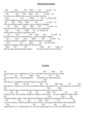 Fabricante de mentiras
Re Sim F#m Mim Sol La sus4 La
El era un fabricante de mentiras, el tenía las historias de cartón.
Re Sim F#m Mim Sol La sus4 La
Su vida era una fábula de lata, sus ojos eran luces de neón.
Sim Sol Mim Re La Do Sol Re
Y nunca tengas fe, que sus mentiras pueden traer dolor.
Re Sim F#m Mim Sol La sus4 La
Ella era un típica inocente, zapatos, negros, medias de algodón,
Re Sim F#m Mim Sol La sus4 La
Que solo era feliz en el colegio, que nunca tuvo en su piel amor.
Sim Sol Mim Re La Do Sol Re
Inútil es decir que lo que le dijeron lo creyó.
Re Sim F#m Mim Sol La sus4 La
Querrán saber el fin de nuestra historia, algunos lo podrán imaginar,
Re Sim F#m Mim Sol La sus4 La
La niña que sin pena y sin gloria perdió sus medias y su castidad.
Sim Sol Mim Re La Do Sol Re
Preciso es condenar al que se burla de nuestra moral
Mim Sol Re Mim Sol Lasu4 la
Pero hay algo que nadie puede explicar por que la niña ríe en ves de llorar
Un pacto
Sol Sim Mim Do
Un pacto para vivir, odiándonos sol a sol, revolviendo mas en los restos de un amor
Re Do Re Mim Sim Si7 Sol
con un camino recto, a la desesperación. Desenlacé en un cuento de terror,
Sol Sim
Seis años así, escapando a un mismo lugar con mi fantasía,
Mim Do Re Do Re Mim Sim Si7 Sol
buscando otro cuerpo, otra voz fui consumiendo infiernos, para salir de vos, Intoxicado, loco y sin humor...
Sol Sim Mim
Si hoy te tuviera aquí, cuando hago esta canción, me sentiría raro, no tengo sueño,
Do Re Do Re Mim Sim Si7 Sol
mi panza vibra, tuve un golpe energético, milagro y resurrección y eso que estaba tieso, bajo control
Sol Sim Mim Do
El poder siempre manda, si para tenerte aquí habría que maltratarte no puedo hacerlo sos mi Dios
Re Do Re Mim Sim Si7 Do
te veo me sonrojo y tiemblo que idiota te hace el amor, y hoy quiero darle rienda, a esta superstición
Sol Do Sol Do Sol
un pacto para vivir, un pacto para vivir ho ho ho un pacto para vivir, ho ho ho un pacto para vivir .
 