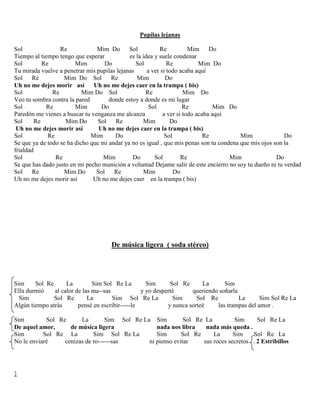 Pupilas lejanas
Sol Re Mim Do Sol Re Mim Do
Tiempo al tiempo tengo que esperar es la idea y suele condenar
Sol Re Mim Do Sol Re Mim Do
Tu mirada vuelve a penetrar mis pupilas lejanas a ver si todo acaba aquí
Sol Re Mim Do Sol Re Mim Do
Uh no me dejes morir así Uh no me dejes caer en la trampa ( bis)
Sol Re Mim Do Sol Re Mim Do
Veo tu sombra contra la pared donde estoy a donde es mi lugar
Sol Re Mim Do Sol Re Mim Do
Paredón me vienes a buscar tu venganza me alcanza a ver si todo acaba aquí
Sol Re Mim Do Sol Re Mim Do
Uh no me dejes morir así Uh no me dejes caer en la trampa ( bis)
Sol Re Mim Do Sol Re Mim Do
Se que ya de todo se ha dicho que mi andar ya no es igual , que mis penas son tu condena que mis ojos son la
frialdad
Sol Re Mim Do Sol Re Mim Do
Se que has dado justo en mi pecho munición a voluntad Dejame salir de este encierro no soy tu dueño ni tu verdad
Sol Re Mim Do Sol Re Mim Do
Uh no me dejes morir así Uh no me dejes caer en la trampa ( bis)
De música ligera ( soda stéreo)
Sim Sol Re La Sim Sol Re La Sim Sol Re La Sim
Ella durmió al calor de las ma--sas y yo desperté queriendo soñarla
Sim Sol Re La Sim Sol Re La Sim Sol Re La Sim Sol Re La
Algún tiempo atrás pensé en escribir-----le y nunca sorteé las trampas del amor .
Sim Sol Re La Sim Sol Re La Sim Sol Re La Sim Sol Re La
De aquel amor, de música ligera nada nos libra nada más queda .
Sim Sol Re La Sim Sol Re La Sim Sol Re La Sim Sol Re La
No le enviaré cenizas de ro------sas ni pienso evitar sus roces secretos . 2 Estribillos
}
 