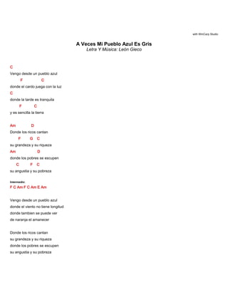 with WinCarp Studio
A Veces Mi Pueblo Azul Es Gris
Letra Y Música: León Gieco
C
Vengo desde un pueblo azul
F C
donde el cardo juega con la luz
C
donde la tarde es tranquila
F C
y es sencilla la tierra
Am D
Donde los ricos cantan
F G C
su grandeza y su riqueza
Am D
donde los pobres se escupen
C F C
su angustia y su pobreza
Intermedio:
F C Am F C Am E Am
Vengo desde un pueblo azul
donde el viento no tiene longitud
donde tambien se puede ver
de naranja el amanecer
Donde los ricos cantan
su grandeza y su riqueza
donde los pobres se escupen
su angustia y su pobreza
 