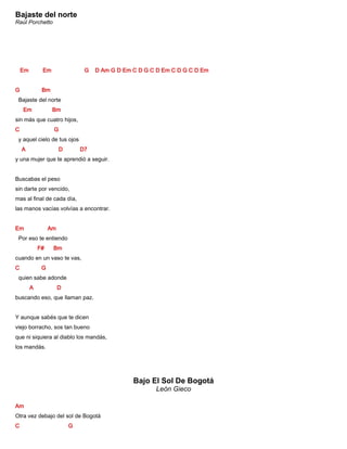Bajaste del norte
Raúl Porchetto
Em Em G D Am G D Em C D G C D Em C D G C D Em
G Bm
Bajaste del norte
Em Bm
sin más que cuatro hijos,
C G
y aquel cielo de tus ojos
A D D7
y una mujer que te aprendió a seguir.
Buscabas el peso
sin darte por vencido,
mas al final de cada día,
las manos vacías volvías a encontrar.
Em Am
Por eso te entiendo
F# Bm
cuando en un vaso te vas,
C G
quien sabe adonde
A D
buscando eso, que llaman paz.
Y aunque sabés que te dicen
viejo borracho, sos tan bueno
que ni siquiera al diablo los mandás,
los mandás.
Bajo El Sol De Bogotá
León Gieco
Am
Otra vez debajo del sol de Bogotá
C G
 