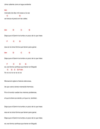 clima caliente como el agua ardiente
Am
mercado de diez mil cosas a la vez
C G
se tranza el precio en las calles.
Am D C G
Deja que el Gamín te tumbe un poco de lo que traes
F C D
esa es la única forma que tienen para ganar.
Am D C G
Deja que el Gamín te tumbe un poco de lo que tráes
F C D G
es una forma cariñosa que tienen en Bogotá
C G C G F Am
Uy uy uy uy uy uy uy uy
Monserrat vigila la historia silenciosa,
de que vaina vienes mamacita hermosa.
Por el mundo ruedan los mismos problemas,
el que la tiene se siente y el que no, tambien.
Deja que el Gamín te tumbe un poco de lo que traes
esa es la única forma que tienen para ganar.
Deja que el Gamín te tumbe un poco de lo que tráes
es una forma cariñosa que tienen en Bogotá.
 