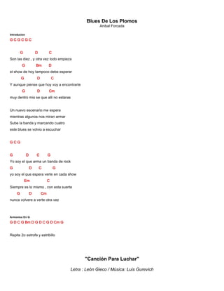 Blues De Los Plomos
Anibal Forcada
Introducion
G C G C G C
G D C
Son las diez , y otra vez todo empieza
G Bm D
el show de hoy tampoco debe esperar
G D C
Y aunque piense que hoy voy a encontrarte
G D Cm
muy dentro mio se que alli no estaras
Un nuevo escenario me espera
mientras algunos nos miran armar
Sube la banda y marcando cuatro
este blues se volvio a escuchar
G C G
G D C G
Yo soy el que arma un banda de rock
G D C G
yo soy el que espera verte en cada show
Em C
Siempre es lo mismo , con esta suerte
G D Cm
nunca volvere a verte otra vez
Armonica En G
G D C G Bm D G D C G D Cm G
Repite 2o estrofa y estribillo
"Canción Para Luchar"
Letra : León Gieco / Música: Luis Gurevich
 