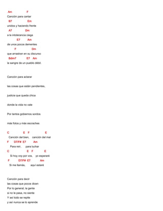 Am F
Canción para cantar
B7 Em
unidos y haciendo frente
A7 Dm
a la intolerancia ciega
E7 Am
de unos pocos dementes
F Dm
que arrastran en su discurso
Bdim7 E7 Am
la sangre de un pueblo débil.
Canción para aclarar
las cosas que están pendientes,
justicia que queda chica
donde la vida no vale
Por tantos gobiernos sordos
más fotos y más escraches
C E F E
Canción del bien, canción del mal
F D7/F# E7 Am
Para reír, para luchar
C E F E
Si hoy voy por vos, yo esperaré
F D7/F# E7 Am
Si me llamás, aquí estaré
Canción para decir
las cosas que pocos dicen
Por lo general, la gente
si no le pasa, no siente
Y así todo se repite
y así nunca se lo aprende
 