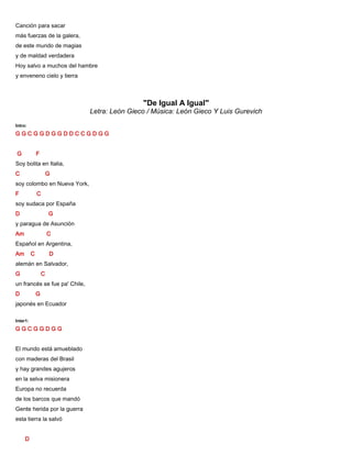 Canción para sacar
más fuerzas de la galera,
de este mundo de magias
y de maldad verdadera
Hoy salvo a muchos del hambre
y enveneno cielo y tierra
"De Igual A Igual"
Letra: León Gieco / Música: León Gieco Y Luis Gurevich
Intro:
G G C G G D G G D D C C G D G G
G F
Soy bolita en Italia,
C G
soy colombo en Nueva York,
F C
soy sudaca por España
D G
y paragua de Asunción
Am C
Español en Argentina,
Am C D
alemán en Salvador,
G C
un francés se fue pa' Chile,
D G
japonés en Ecuador
Inter1:
G G C G G D G G
El mundo está amueblado
con maderas del Brasil
y hay grandes agujeros
en la selva misionera
Europa no recuerda
de los barcos que mandó
Gente herida por la guerra
esta tierra la salvó
D
 