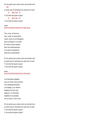 Si me pedís que vuelva otra vez donde nací
D7
yo pido que tu empresa se vaya de mi país
C Bm Am G
Y así será de igual a igual
C Bm Am G
Y así será de igual a igual
Inter2:
G G C G G D G G D D C C G D G G
Tico, nica, el boricua,
arjo, mejo, el panameño
hacen cola en la Embajada
para conseguir un sueño
En tanto el gran ladrón,
lleno de antecedentes,
si lo para Inmigración
pide por el presidente
Si me pedís que vuelva otra vez donde nací
yo pido que tu empresa se vaya de mi país
Y así será de igual a igual
Y así será de igual a igual
Inter3:
G G C G G D G G D D C C G D G G
Los llamados ilegales
que no tienen documentos
son desesperanzados
sin trabajo y sin aliento
Ilegales son los que
dejaron ir a Pinochet
Inglaterra se jactaba
de su honor y de su ley
Si me pedís que vuelva otra vez donde nací
yo pido que tu empresa se vaya de mi país
Y así será de igual a igual
Y así será de igual a igual
 