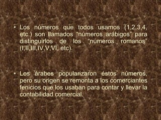 Los números que todos usamos (1,2,3,4, etc.) son llamados “números arábigos” para distinguirlos de los “números romanos” (I,II,III,IV,V,VI, etc). Los árabes popularizaron éstos números, pero su origen se remonta a los comerciantes fenicios que los usaban para contar y llevar la contabilidad comercial. 