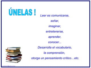 Leer es comunicarse,  soñar,  imaginar,  entretenerse,  aprender,  conocer...  Desarrolla el vocabulario,  la comprensión,  otorga un pensamiento crítico…etc. ÚNELAS ! [email_address] 
