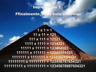 1 x 1 = 1 11 x 11 = 121 111 x 111 = 12321 1111 x 1111 = 1234321 11111 x 11111 = 123454321 111111 x 111111 = 12345654321 1111111 x 1111111 = 1234567654321  11111111 x 11111111 = 123456787654321 111111111 x 111111111 = 12345678987654321 Increible no ?   Ffinalmente, mira esta simetria: 