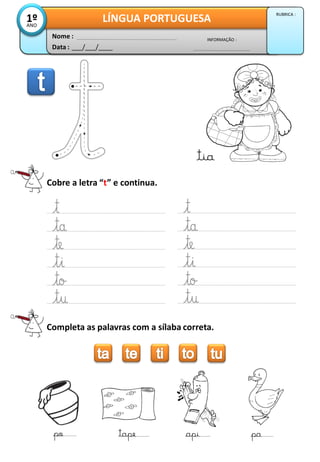 Cobre a letra “t” e continua.
Completa as palavras com a sílaba correta.
po tape api pa
Data : ___/___/____
INFORMAÇÃO :
Nome :
LÍNGUA PORTUGUESA1ºANO
RUBRICA :
tia
 
