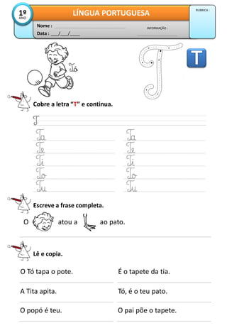 Cobre a letra “T” e continua.
Escreve a frase completa.
Lê e copia.
A Tita apita.
O popó é teu.
Tó, é o teu pato.
O pai põe o tapete.
O Tó tapa o pote. É o tapete da tia.
O atou a ao pato.
Data : ___/___/____
INFORMAÇÃO :
Nome :
LÍNGUA PORTUGUESA1ºANO
RUBRICA :
Tó
 