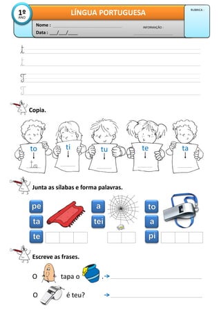 Copia.
Junta as sílabas e forma palavras.
Escreve as frases.
O é teu?
O tapa o .
Data : ___/___/____
INFORMAÇÃO :
Nome :
LÍNGUA PORTUGUESA1ºANO
RUBRICA :
to
to
ti tu te ta
 