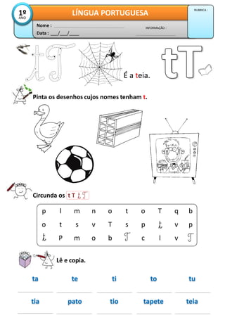 É a teia.
Pinta os desenhos cujos nomes tenham t.
Circunda os t T
Lê e copia.
ta tute ti to
tia teiapato tio tapete
p
o
l
t
P
m
s
m
n
v
o
o
T
b
t
s
o
p
c
T
l
q
v
v
b
p
Data : ___/___/____
INFORMAÇÃO :
Nome :
LÍNGUA PORTUGUESA1ºANO
RUBRICA :
 