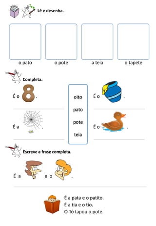 Lê e desenha.
o pato o pote a teia o tapete
Completa.
oito
pato
pote
teia
É o .
É a .
É o .
É o .
Escreve a frase completa.
É a e o .
É a pata e o patito.
É a tia e o tio.
O Tó tapou o pote.
 