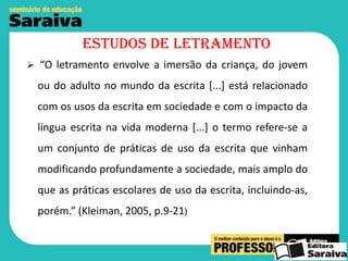 Estudos de letramento
 “O letramento envolve a imersão da criança, do jovem

ou do adulto no mundo da escrita [...] está relacionado
com os usos da escrita em sociedade e com o impacto da
língua escrita na vida moderna [...] o termo refere-se a
um conjunto de práticas de uso da escrita que vinham

modificando profundamente a sociedade, mais amplo do
que as práticas escolares de uso da escrita, incluindo-as,
porém.” (Kleiman, 2005, p.9-21)

 