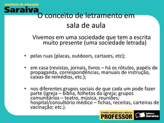 O conceito de letramento em
sala de aula
Vivemos em uma sociedade que tem a escrita
muito presente (uma sociedade letrada)
• pelas ruas (placas, outdoors, cartazes, etc);
• em casa (revistas, jornais, livros – há os rótulos, papéis de
propaganda, correspondências, manuais de instrução,
caixas de remédios, etc.);
• nos diferentes grupos sociais de que cada um pode fazer
parte (igreja – bíblia, folhetos da igreja; grupos
comunitários – teatro, música, reuniões;
hospital/consultório médico – fichas, receitas, carteiras de
vacinação; etc.).

 