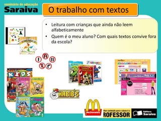 O trabalho com textos
• Leitura com crianças que ainda não leem
alfabeticamente
• Quem é o meu aluno? Com quais textos convive fora
da escola?

 
