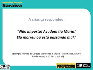 A criança respondeu:
“Não importa! Acudam tia Maria!
Ela morreu ou está passando mal.”

(Exemplo retirado da Coleção Explorando o Ensino - Matemática /Ensino
Fundamental, MEC, 2011, vol. 17)

 