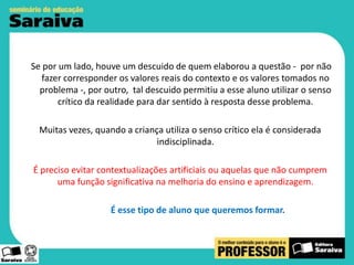 Se por um lado, houve um descuido de quem elaborou a questão - por não
fazer corresponder os valores reais do contexto e os valores tomados no
problema -, por outro, tal descuido permitiu a esse aluno utilizar o senso
crítico da realidade para dar sentido à resposta desse problema.
Muitas vezes, quando a criança utiliza o senso crítico ela é considerada
indisciplinada.
É preciso evitar contextualizações artificiais ou aquelas que não cumprem
uma função significativa na melhoria do ensino e aprendizagem.
É esse tipo de aluno que queremos formar.

 