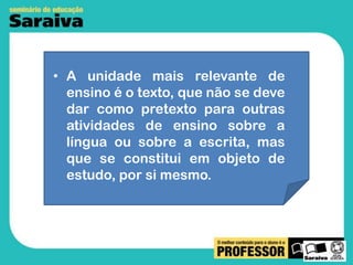 • A unidade mais relevante de
ensino é o texto, que não se deve
dar como pretexto para outras
atividades de ensino sobre a
língua ou sobre a escrita, mas
que se constitui em objeto de
estudo, por si mesmo.

 